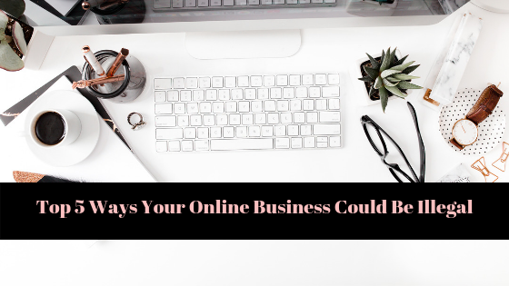 5 Ways Your Online Business Could Be Illegal (without even realizing!)